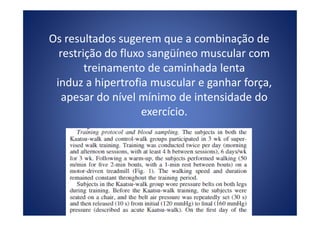 Os resultados sugerem que a combinação de
restrição do fluxo sangüíneo muscular com
treinamento de caminhada lenta
induz a hipertrofia muscular e ganhar força,
apesar do nível mínimo de intensidade do
exercício.exercício.
 
