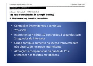 • Contrações intermitentes x contínuas
• 70% CVM
• Intermitentes 4 séries 10 contrações 3 segundos com• Intermitentes 4 séries 10 contrações 3 segundos com
2 segundos de intervalos
• Grupo contínuo aumento na secção transversa fato
não observado no grupo intermitente
• Alterações acompanhadas da queda de Ph e
alterações nos fosfatos metabólicos
 