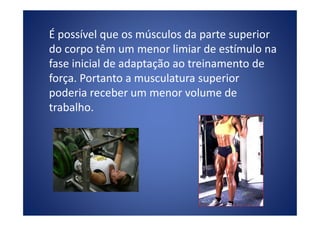 É possível que os músculos da parte superior
do corpo têm um menor limiar de estímulo na
fase inicial de adaptação ao treinamento de
força. Portanto a musculatura superior
poderia receber um menor volume de
trabalho.trabalho.
 