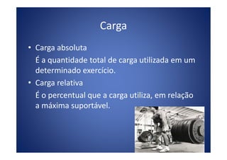 Carga
• Carga absoluta
É a quantidade total de carga utilizada em um
determinado exercício.
• Carga relativa• Carga relativa
É o percentual que a carga utiliza, em relação
a máxima suportável.
 