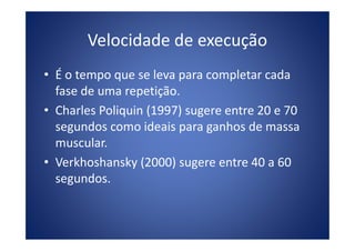 Velocidade de execução
• É o tempo que se leva para completar cada
fase de uma repetição.
• Charles Poliquin (1997) sugere entre 20 e 70
segundos como ideais para ganhos de massasegundos como ideais para ganhos de massa
muscular.
• Verkhoshansky (2000) sugere entre 40 a 60
segundos.
 