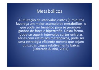 Metabólicos
A utilização de intervalos curtos (1 minuto)
favoreça um maior acúmulo de metabólitos, o
que pode ser benéfico para se promover
ganhos de força e hipertrofia. Desta forma,
pode-se sugerir intervalos curtos entre aspode-se sugerir intervalos curtos entre as
séries com estímulos metabólicos, pode ser
uma estratégia eficiente mesmo que sejam
utilizadas cargas relativamente baixas
(Takarada & Ishii, 2002).
 