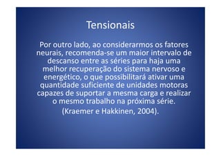 Tensionais
Por outro lado, ao considerarmos os fatores
neurais, recomenda-se um maior intervalo de
descanso entre as séries para haja uma
melhor recuperação do sistema nervoso e
energético, o que possibilitará ativar umaenergético, o que possibilitará ativar uma
quantidade suficiente de unidades motoras
capazes de suportar a mesma carga e realizar
o mesmo trabalho na próxima série.
(Kraemer e Hakkinen, 2004).
 