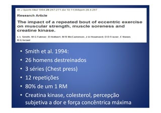 • Smith et al. 1994:
• 26 homens destreinados• 26 homens destreinados
• 3 séries (Chest press)
• 12 repetições
• 80% de um 1 RM
• Creatina kinase, colesterol, percepção
subjetiva a dor e força concêntrica máxima
 