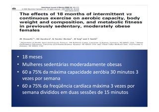 • 18 meses• 18 meses
• Mulheres sedentárias moderadamente obesas
• 60 a 75% da máxima capacidade aeróbia 30 minutos 3
vezes por semana
• 60 a 75% da freqüência cardíaca máxima 3 vezes por
semana divididos em duas sessões de 15 minutos
 