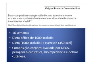 • 16 semanas• 16 semanas
• Dieta déficit de 1000 kcal/dia
• Dieta (1000 kcal/dia) + exercício (350 Kcal)
• Composição corporal avaliada por DEXA,
pesagem hidrostática, bioimpedância e dobras
cutâneas.
 