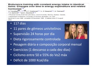 Estudo canadense
• 117 dias
• 11 pares de gêmeos univitelinos
• Supervisão 24 horas por dia• Supervisão 24 horas por dia
• Dieta rigorosamente controlada
• Pesagem diária e composição corporal mensal
• Exercícios (1 descanso a cada dez dias)
• Ciclismo entre 50 e 55% do Vo2 máx
• Déficit de 1000 Kcal/dia
 
