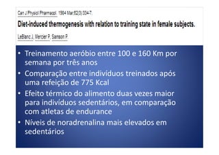 • Treinamento aeróbio entre 100 e 160 Km por
semana por três anos
• Comparação entre indivíduos treinados após
uma refeição de 775 Kcal
• Comparação entre indivíduos treinados após
uma refeição de 775 Kcal
• Efeito térmico do alimento duas vezes maior
para indivíduos sedentários, em comparação
com atletas de endurance
• Níveis de noradrenalina mais elevados em
sedentários
 