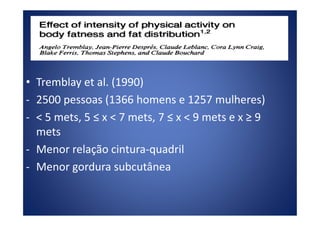• Tremblay et al. (1990)
- 2500 pessoas (1366 homens e 1257 mulheres)
- < 5 mets, 5 ≤ x < 7 mets, 7 ≤ x < 9 mets e x ≥ 9
Atividades contínuas x intermitentes
- < 5 mets, 5 ≤ x < 7 mets, 7 ≤ x < 9 mets e x ≥ 9
mets
- Menor relação cintura-quadril
- Menor gordura subcutânea
 