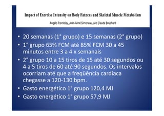 • 20 semanas (1° grupo) e 15 semanas (2° grupo)
• 1° grupo 65% FCM até 85% FCM 30 a 45
minutos entre 3 a 4 x semanais
• 2° grupo 10 a 15 tiros de 15 até 30 segundos ou• 2° grupo 10 a 15 tiros de 15 até 30 segundos ou
4 a 5 tiros de 60 até 90 segundos. Os intervalos
ocorriam até que a freqüência cardíaca
chegasse a 120-130 bpm.
• Gasto energético 1° grupo 120,4 MJ
• Gasto energético 1° grupo 57,9 MJ
 