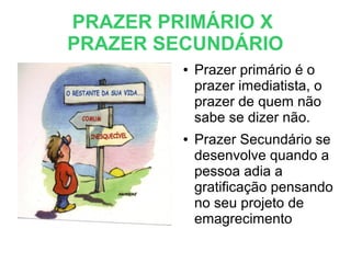 PRAZER PRIMÁRIO X
PRAZER SECUNDÁRIO
● Prazer primário é o
prazer imediatista, o
prazer de quem não
sabe se dizer não.
● Prazer Secundário se
desenvolve quando a
pessoa adia a
gratificação pensando
no seu projeto de
emagrecimento