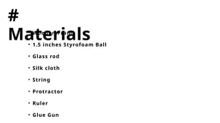 #
Materials
• Wooden Frame
• 1.5 inches Styrofoam Ball
• Glass rod
• Silk cloth
• String
• Protractor
• Ruler
• Glue Gun
 