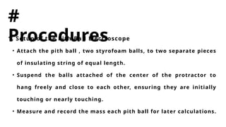 #
Procedures
1. Setup of the Pith-Ball Electroscope
• Attach the pith ball , two styrofoam balls, to two separate pieces
of insulating string of equal length.
• Suspend the balls attached of the center of the protractor to
hang freely and close to each other, ensuring they are initially
touching or nearly touching.
• Measure and record the mass each pith ball for later calculations.
 
