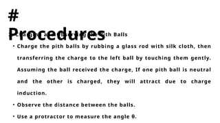 #
Procedures
2. Charging and Observing the Pith Balls
• Charge the pith balls by rubbing a glass rod with silk cloth, then
transferring the charge to the left ball by touching them gently.
Assuming the ball received the charge, If one pith ball is neutral
and the other is charged, they will attract due to charge
induction.
• Observe the distance between the balls.
• Use a protractor to measure the angle θ.
 