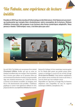 Via Fabula, une expérience de lecture
inédite
Fondéeen2015pardesmordusd’informatiqueetdelittérature,ViaFabulaestunestart-
up toulousaine qui compte bien révolutionner notre conception de la lecture. Maison
d’édition innovante, elle propose à ses lecteurs des livres numériques adaptatifs. Vous
pensez e-books ? Détrompez-vous, c’est bien plus que cela !
En avril 2016, Via Fabula sort son premier livre intitulé
Chronique(s) d’Abîme, thriller qui met en scène un
étudiant travaillant dans une morgue. Pour la première
fois, le lecteur peut influer sur la narration selon son
environnement(localisationetmétéo)etsapersonnalité
(âge, sexe, situation amoureuse, etc.). Selon les choix de
ce dernier et les données recueillies, six intrigues, neuf
fins et 150 cheminements sont possibles ! L’ambiance
graphique et sonore vient également sublimer le récit,
proposant dès lors une expérienceutilisateurhors norme.
Interactif et ludique, le livre numérique nouveau genre
de Via Fabula plaît autant aux grands qu’aux petits,
comme en témoigne le succès de son second ouvrage
L’île du bout du Monde(s). Cette histoire multilinéaire
pour enfants suit les aventures de Louise ou de Jonas, à
vous de choisir qui vous souhaitez suivre.
Disponibles sur App Store et Google Play, les histoires
adaptatives sont compatibles sur tous les supports
numériques (tablettes, smartphones, PC).
11
 