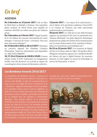 13
Du 2 décembre au 15 janvier 2017 : Life on Mars
by Mick Rock au Multiple à Toulouse. Une exposition
photo exclusive de David Bowie pour laquelle les
étudiants AGCOM ont réalisé une partie des relations
presse.
Du 5 décembre au 5 février 2017 : L’appel à projets
de la 14e édition du concours international de courts
métrages « Concours de Courts » a été lancé. Vous avez
deux mois pour participer !
Du 14 décembre 2016 au 28 avril 2017 : Participez
au concours régional des Etudiants Créateurs
d’Entreprise. Toutes les informations sont disponibles
ici : http://bit.ly/2hg9EP6 !
10, 17, 24 et 31 janvier de 14h30 à 15h30 : Comme
chaque mardi, la SCIC toulousaine Les Imaginations
Fertiles vous fait découvrir ses activités et espaces de
coworking lors d’une réunion d’information collective.
13 janvier 2017 : « Les enjeux de la cybersécurité »,
c’est le thème de la prochaine conférence UniversiTIC
à La Cantine de Toulouse, qui mêle intervenants
professionnels et universitaires.
20 janvier 2017 : Le Club de la Com Midi-Pyrénées
organise son prochain K fait Com’ en partenariat avec
Toulouse Métropole. Ces petits déjeuners thématiques
proposent une analyse des métiers de la communication
avec la venue d’intervenants. Pour connaître le thème :
https://www.facebook.com/ClubdelaCom/ !
Du 23 au 25 janvier 2017 : Les Sommets de Digital
ont lieu à La Clusaz, dans les Alpes ! 40 speakers divers
(blogueurs,entreprises,agences,etc.)viendrontaborder
des thèmes tels que le digital humain, les nouveaux
business, le client digital ou encore la technologie au
service de l’innovation. A suivre !
Les Bambous Awards 2016/2017
En bref
AGENDA
La compétition des Bambous Awards a commencé le
11 octobre et s’est terminée le vendredi 15 décembre. La
mission était d’établir un plan de communication sur
deux ans avec un budget fixe pour le lancement de la
« Phytotière » (appareil domestique servant à produire
de la spiruline fraîche) pour la start-up Alg&You. Le
Club de la Com a choisi cette année une entreprise de
l’économie sociale et solidaire, permettant ainsi d’avoir
un cas pratique hors du commun et extrêmement
stimulant. Deux groupes d’élèves de la promotion
AGCOM se sont investis et ont présenté leurs dossiers
au jury du Club de la Com le 24 novembre dernier.
L’équipe “Et pourquoi pas”, composée de trois élèves du
master AGCOM en partenariat avec deux étudiants en
communication visuelle de l’Ecole d’art Maryse Eloy a
été sélectionnée en finale et s’est donc présentée à l’oral
le 15 décembre. Le caractère opérationnel de la stratégie
proposée par cette team a séduit à l’unanimité et les a
mené à la victoire de cette 5ème édition.
© Le Club de la Com
 