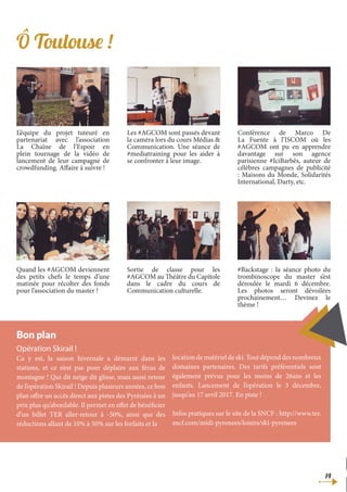 14
Opération Skirail !
Ca y est, la saison hivernale a démarré dans les
stations, et ce n’est pas pour déplaire aux férus de
montagne ! Qui dit neige dit glisse, mais aussi retour
de l’opération Skirail ! Depuis plusieurs années, ce bon
plan offre un accès direct aux pistes des Pyrénées à un
prix plus qu’abordable. Il permet en effet de bénéficier
d’un billet TER aller-retour à -50%, ainsi que des
réductions allant de 10% à 50% sur les forfaits et la
location de matériel de ski. Tout dépend des nombreux
domaines partenaires. Des tarifs préférentiels sont
également prévus pour les moins de 26ans et les
enfants. Lancement de l’opération le 3 décembre,
jusqu’au 17 avril 2017. En piste !
Infos pratiques sur le site de la SNCF : http://www.ter.
sncf.com/midi-pyrenees/loisirs/ski-pyrenees
Bon plan
Ô Toulouse !
L’équipe du projet tuteuré en
partenariat avec l’association
La Chaîne de l’Espoir en
plein tournage de la vidéo de
lancement de leur campagne de
crowdfunding. Affaire à suivre !
Les #AGCOM sont passés devant
la caméra lors du cours Médias &
Communication. Une séance de
#mediatraining pour les aider à
se confronter à leur image.
Conférence de Marco De
La Fuente à l’ISCOM où les
#AGCOM ont pu en apprendre
davantage sur son agence
parisienne #IciBarbès, auteur de
célèbres campagnes de publicité
: Maisons du Monde, Solidarités
International, Darty, etc.
Quand les #AGCOM deviennent
des petits chefs le temps d’une
matinée pour récolter des fonds
pour l’association du master !
Sortie de classe pour les
#AGCOM au Théâtre du Capitole
dans le cadre du cours de
Communication culturelle.
#Backstage : la séance photo du
trombinoscope du master s’est
déroulée le mardi 6 décembre.
Les photos seront dévoilées
prochainement… Devinez le
thème !
 