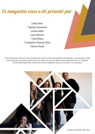 Ce magazine vous a été présenté par
Soheir Amri
Tiphaine Guyomard
Justine Jeffier
Laura Marnier
Chloé Planes
Gwendoline Roussel-Chan
Sabrina Yousfi
Nous souhaitons remercier toutes les personnes ayant eu l’extrême gentillesse de répondre à nos questions, celles
ayant participé aux études menées où encore celles qui nous ont aidées dans la réalisation de ce e-magazine.
D’une manière générale, toutes les personnes impliquées de près ou de loin à sa conception.
© Master AGCOM 2016-2017
 