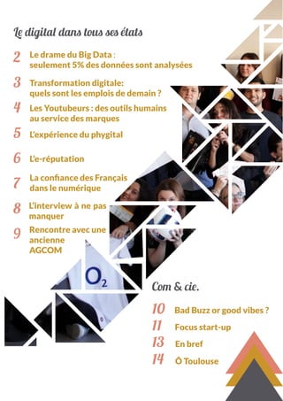 Le digital dans tous ses états
2
3
4
5
6
7
8
9
Le drame du Big Data :
seulement 5% des données sont analysées
Transformation digitale:
quels sont les emplois de demain ?
Les Youtubeurs : des outils humains
au service des marques
L’expérience du phygital
L’e-réputation
La confiance des Français
dans le numérique
L’interview à ne pas
manquer
10
11
13
14
Bad Buzz or good vibes ?
Focus start-up
En bref
Ô Toulouse
Com & cie.
Rencontre avec une
ancienne
AGCOM
 