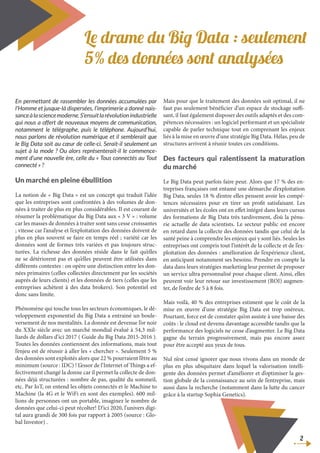 Le drame du Big Data : seulement
5% des données sont analysées
En permettant de rassembler les données accumulées par
l’Homme et jusque-là dispersées, l’imprimerie a donné nais-
sanceàlasciencemoderne.S’ensuitlarévolutionindustrielle
qui nous a offert de nouveaux moyens de communication,
notamment le télégraphe, puis le téléphone. Aujourd’hui,
nous parlons de révolution numérique et il semblerait que
le Big Data soit au cœur de celle-ci. Serait-il seulement un
sujet à la mode ? Ou alors représenterait-il le commence-
ment d’une nouvelle ère, celle du « Tous connectés au Tout
connecté » ?
Un marché en pleine ébullition
La notion de « Big Data » est un concept qui traduit l’idée
que les entreprises sont confrontées à des volumes de don-
nées à traiter de plus en plus considérables. Il est courant de
résumer la problématique du Big Data aux « 3 V » : volume
car les masses de données à traiter sont sans cesse croissantes
; vitesse car l’analyse et l’exploitation des données doivent de
plus en plus souvent se faire en temps réel ; variété car les
données sont de formes très variées et pas toujours struc-
turées. La richesse des données réside dans le fait qu’elles
ne se détériorent pas et qu’elles peuvent être utilisées dans
différents contextes : on opère une distinction entre les don-
nées primaires (celles collectées directement par les sociétés
auprès de leurs clients) et les données de tiers (celles que les
entreprises achètent à des data brokers). Son potentiel est
donc sans limite.
Phénomène qui touche tous les secteurs économiques, le dé-
veloppement exponentiel du Big Data a entrainé un boule-
versement de nos mentalités. La donnée est devenue l’or noir
du XXIe siècle avec un marché mondial évalué à 54,3 mil-
liards de dollars d’ici 2017 ( Guide du Big Data 2015-2016 ).
Toutes les données contiennent des informations, mais tout
l’enjeu est de réussir à aller les « chercher ». Seulement 5 %
des données sont exploités alors que 22 % pourraient l’être au
minimum (source : IDC) ! L’essor de l’Internet of Things a ef-
fectivement changé la donne car il permet la collecte de don-
nées déjà structurées : nombre de pas, qualité du sommeil,
etc. Par IoT, on entend les objets connectés et le Machine to
Machine (la 4G et le WiFi en sont des exemples). 600 mil-
lions de personnes ont un portable, imaginez le nombre de
données que celui-ci peut récolter! D’ici 2020, l’univers digi-
tal aura grandi de 300 fois par rapport à 2005 (source : Glo-
bal Investor) .
Mais pour que le traitement des données soit optimal, il ne
faut pas seulement bénéficier d’un espace de stockage suffi-
sant, il faut également disposer des outils adaptés et des com-
pétences nécessaires : un logiciel performant et un spécialiste
capable de parler technique tout en comprenant les enjeux
liés à la mise en œuvre d’une stratégie Big Data. Hélas, peu de
structures arrivent à réunir toutes ces conditions.
Des facteurs qui ralentissent la maturation
du marché
Le Big Data peut parfois faire peur. Alors que 17 % des en-
treprises françaises ont entamé une démarche d’exploitation
Big Data, seules 18 % d’entre elles pensent avoir les compé-
tences nécessaires pour en tirer un profit satisfaisant. Les
universités et les écoles ont en effet intégré dans leurs cursus
des formations de Big Data très tardivement, d’où la pénu-
rie actuelle de data scientists. Le secteur public est encore
en retard dans la collecte des données tandis que celui de la
santé peine à comprendre les enjeux qui y sont liés. Seules les
entreprises ont compris tout l’intérêt de la collecte et de l’ex-
ploitation des données : amélioration de l’expérience client,
en anticipant notamment ses besoins. Prendre en compte la
data dans leurs stratégies marketing leur permet de proposer
un service ultra personnalisé pour chaque client. Ainsi, elles
peuvent voir leur retour sur investissement (ROI) augmen-
ter, de l’ordre de 5 à 8 fois.
Mais voilà, 40 % des entreprises estiment que le coût de la
mise en œuvre d’une stratégie Big Data est trop onéreux.
Pourtant, force est de constater qu’on assiste à une baisse des
coûts : le cloud est devenu davantage accessible tandis que la
performance des logiciels ne cesse d’augmenter. Le Big Data
gagne du terrain progressivement, mais pas encore assez
pour être accepté aux yeux de tous.
Nul n’est censé ignorer que nous vivons dans un monde de
plus en plus ubiquitaire dans lequel la valorisation intelli-
gente des données permet d’améliorer et d’optimiser la ges-
tion globale de la connaissance au sein de l’entreprise, mais
aussi dans la recherche (notamment dans la lutte du cancer
grâce à la startup Sophia Genetics).
2
 