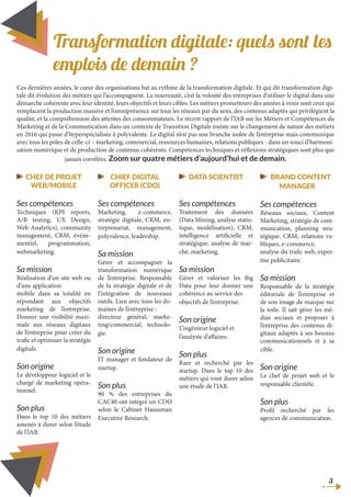 Transformation digitale: quels sont les
emplois de demain ?
Ces dernières années, le cœur des organisations bat au rythme de la transformation digitale. Et qui dit transformation digi-
tale dit évolution des métiers qui l’accompagnent. La nouveauté, c’est la volonté des entreprises d’utiliser le digital dans une
démarche cohérente avec leur identité, leurs objectifs et leurs cibles. Les métiers prometteurs des années à venir sont ceux qui
remplacent la production massive et l’omniprésence sur tous les réseaux par du sens, des contenus adaptés qui privilégient la
qualité, et la compréhension des attentes des consommateurs. Le récent rapport de l’IAB sur les Métiers et Compétences du
Marketing et de la Communication dans un contexte de Transition Digitale insiste sur le changement de nature des métiers
en 2016 qui passe d’hyperspécialisée à polyvalente. Le digital n’est pas une branche isolée de l’entreprise mais communique
avec tous les pôles de celle-ci – marketing, commercial, ressources humaines, relations publiques - dans un souci d’harmoni-
sation numérique et de production de contenus cohérents. Compétences techniques et réflexions stratégiques sont plus que
jamais corrélées. Zoom sur quatre métiers d’aujourd’hui et de demain.
CHEF DE PROJET
WEB/MOBILE
Ses compétences
Techniques (KPI reports,
A/B testing, UX Design,
Web Analytics), community
management, CRM, événe-
mentiel, programmation,
webmarketing.
Sa mission
Réalisation d’un site web ou
d’une application
mobile dans sa totalité en
répondant aux objectifs
marketing de l’entreprise.
Donner une visibilité maxi-
male aux réseaux digitaux
de l’entreprise pour créer du
trafic et optimiser la stratégie
digitale.
Son origine
Le développeur logiciel et le
chargé de marketing opéra-
tionnel.
Son plus
Dans le top 10 des métiers
amenés à durer selon l’étude
de l’IAB.
CHIEF DIGITAL
OFFICER (CDO)
Ses compétences
Marketing, e-commerce,
stratégie digitale, CRM, en-
treprenariat, management,
polyvalence, leadership.
Sa mission
Gérer et accompagner la
transformation numérique
de l’entreprise. Responsable
de la stratégie digitale et de
l’intégration de nouveaux
outils. Lien avec tous les do-
maines de l’entreprise :
directeur général, marke-
ting/commercial, technolo-
gie.
Son origine
IT manager et fondateur de
startup.
Son plus
90 % des entreprises du
CAC40 ont intégré un CDO
selon le Cabinet Haussman
Executive Research.
DATA SCIENTIST
Ses compétences
Traitement des données
(Data Mining, analyse statis-
tique, modélisation), CRM,
intelligence artificielle et
stratégique, analyse de mar-
ché, marketing.
Sa mission
Gèrer et valoriser les Big
Data pour leur donner une
cohérence au service des
objectifs de l’entreprise.
Son origine
L’ingénieur logiciel et
l’analyste d’affaires.
Son plus
Rare et recherché par les
startup. Dans le top 10 des
métiers qui vont durer selon
une étude de l’IAB.
BRAND CONTENT
MANAGER
Ses compétences
Réseaux sociaux, Content
Marketing, stratégie de com-
munication, planning stra-
tégique, CRM, relations ru-
bliques, e-commerce,
analyse du trafic web, exper-
tise publicitaire.
Sa mission
Responsable de la stratégie
éditoriale de l’entreprise et
de son image de marque sur
la toile. Il sait gérer les mé-
dias sociaux et proposer à
l’entreprise des contenus di-
gitaux adaptés à ses besoins
communicationnels et à sa
cible.
Son origine
Le chef de projet web et le
responsable clientèle.
Son plus
Profil recherché par les
agences de communication.
3
 
