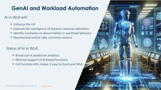 | @ema_research
| @ema_research
GenAI and Workload Automation
© 2023 Enterprise Management Associates, Inc. 16
AI in WLA will:
▪ Enhance the UX
▪ Improve the intelligence of dynamic resource allocation
▪ Identify anomalies or abnormalities in workload behavior
▪ Recommend and/or take corrective actions
Status of AI in WLA:
▪ Broad use in predictive analytics
▪ Minimal support of AI-based functions
▪ Full function APIs makes it easy to front-end WLA
 