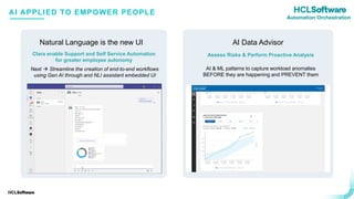 .
.
First-of-a-Kind’ capabilities for Intelligent Orchestration and Operations
Natural Language is the new UI
Assess Risks & Perform Proactive Analysis
AI & ML patterns to capture workload anomalies
BEFORE they are happening and PREVENT them
AI Data Advisor
Clara enable Support and Self Service Automation
for greater employee autonomy
AI APPLIED TO EMPOWER PEOPLE
Next → Streamline the creation of end-to-end workflows
using Gen AI through and NLI assistant embedded UI
Automation Orchestration
 