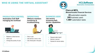 .
.
Clara at MFS
➢ Release a critical service
➢ Hold a job
➢ Change the priority of a job
➢ …
➢ Rerun a job
➢ Get service in error in the
➢ Get critical jobs in the plan
➢ …
➢ Request sales report
➢ Monitor a service
➢ Queries for service status
➢ …
Clara at MFS,
Massachusetts Financial Services
25 automation experts
200 business users
1.4M+ automation tasks
BUSINESS USER
Job owners
accessing Self-
service capabilities
WHO IS USING THE VIRTUAL ASSISTANT
OPERATIONS
Offshore members
monitoring &
troubleshooting
PRODUCTION CONTROL
Automation CoE Staff
managing the workload
Automation Orchestration
 