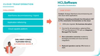 .
.
CLOUD TRANFORMATION
CASE STUDY
CAN I HAVE A SINGLE
PLATFORM FOR ALL
AUTOMATION NEEDS ?
CHALLENGES
Mainframe decommissioning / Hybrid
 ~200k jobs migrated. No business disruption
 One tool for all automations, replacing Robo
FTP and Stonebranch FTP with our integrated
Managed File Transfer
 New automation scenarios enabled by
leveraging serverless and cloud services
integrations
 Reduced operation cost by 15% thanks to
AIDA
Context: Strategic Mainframe decommissioning and
new cloud native applications
Solution: migrating workloads from Broadcom CA7
to HCL Automation Orchestration on the cloud
Automation Orchestration
Application refactoring
Cloud capable platform
 