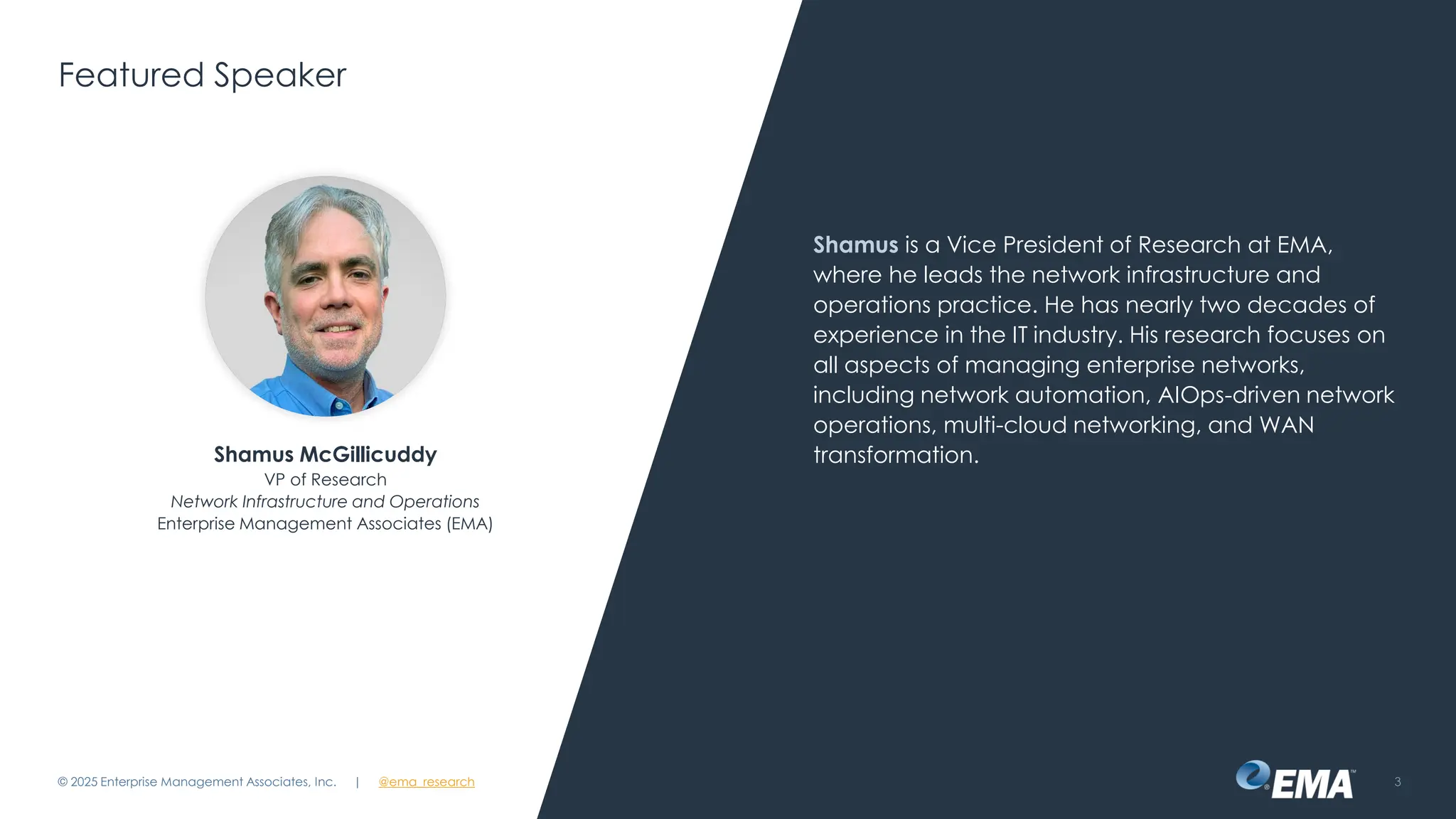 @ema_research
| @ema_research
@ema_research
| @ema_research
Featured Speaker
Shamus is a Vice President of Research at EMA,
where he leads the network infrastructure and
operations practice. He has nearly two decades of
experience in the IT industry. His research focuses on
all aspects of managing enterprise networks,
including network automation, AIOps-driven network
operations, multi-cloud networking, and WAN
transformation.
© 2025 Enterprise Management Associates, Inc. 3
Shamus McGillicuddy
VP of Research
Network Infrastructure and Operations
Enterprise Management Associates (EMA)
 