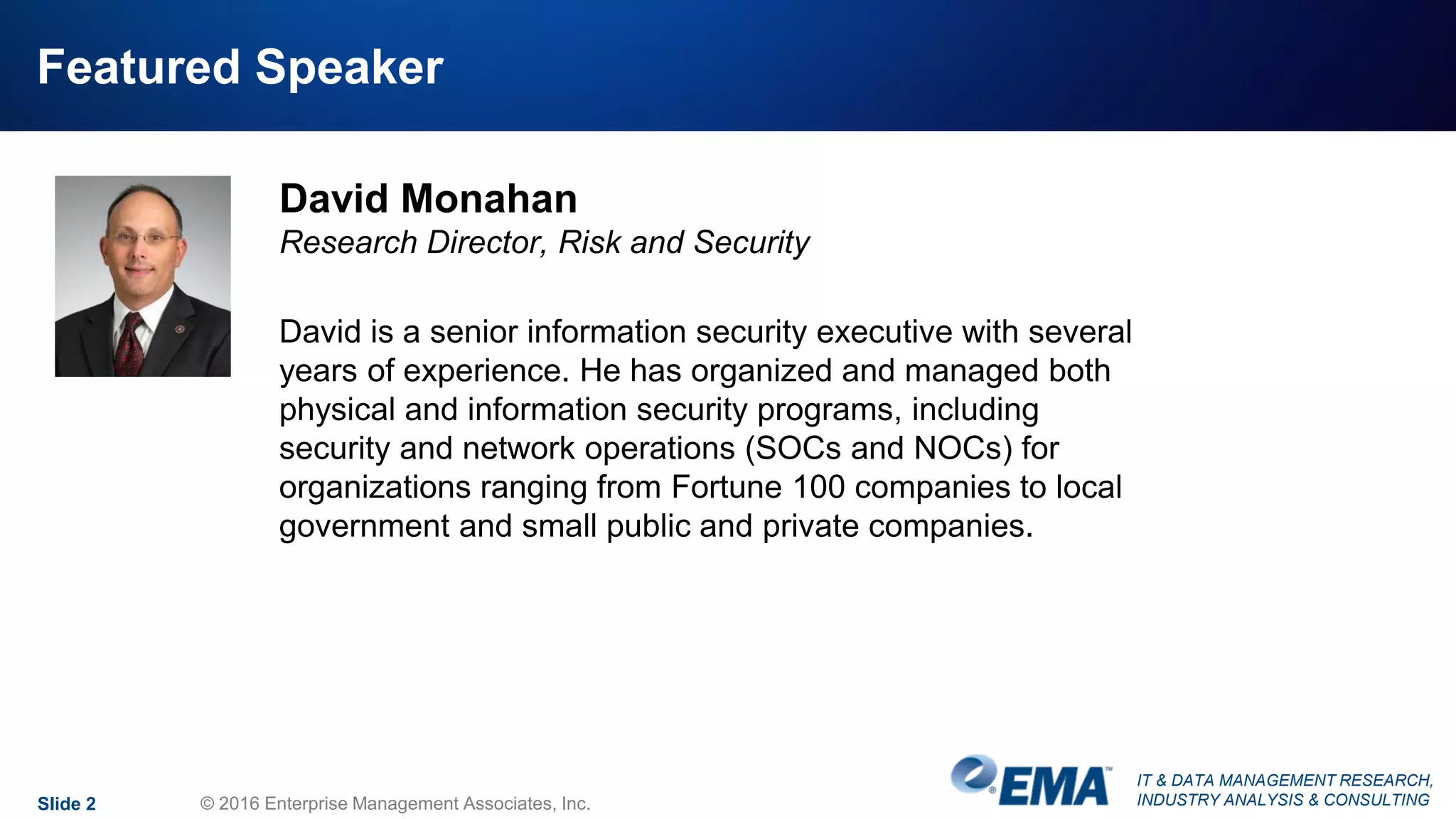 IT & DATA MANAGEMENT RESEARCH,
INDUSTRY ANALYSIS & CONSULTING
Featured Speaker
David Monahan
Research Director, Risk and Security
David is a senior information security executive with several
years of experience. He has organized and managed both
physical and information security programs, including
security and network operations (SOCs and NOCs) for
organizations ranging from Fortune 100 companies to local
government and small public and private companies.
Slide 2 © 2016 Enterprise Management Associates, Inc.
 