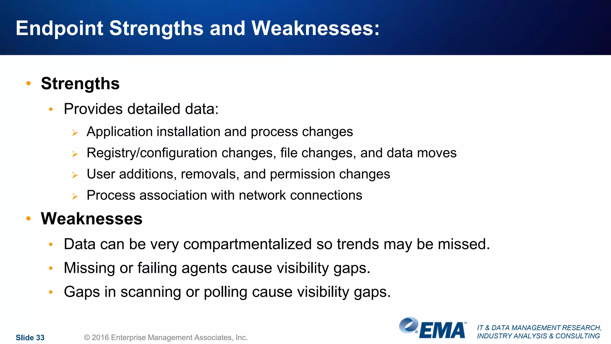 IT & DATA MANAGEMENT RESEARCH,
INDUSTRY ANALYSIS & CONSULTING
Endpoint Strengths and Weaknesses:
• Strengths
• Provides detailed data:
 Application installation and process changes
 Registry/configuration changes, file changes, and data moves
 User additions, removals, and permission changes
 Process association with network connections
• Weaknesses
• Data can be very compartmentalized so trends may be missed.
• Missing or failing agents cause visibility gaps.
• Gaps in scanning or polling cause visibility gaps.
Slide 33 © 2016 Enterprise Management Associates, Inc.
 