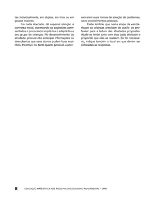 tas individualmente, em duplas, em trios ou em 
grupos maiores. 
Em cada atividade, dê especial atenção à 
conversa inicial, observando as sugestões apre-sentadas 
e procurando ampliá-las e adaptá-las a 
seu grupo de crianças. No desenvolvimento da 
atividade, procure não antecipar informações ou 
descobertas que seus alunos podem fazer sozi-nhos. 
Incentive-os, tanto quanto possível, a apre-sentarem 
suas formas de solução de problemas, 
seus procedimentos pessoais. 
Cabe lembrar que nesta etapa da escola-ridade 
as crianças precisam de auxílio do pro-fessor 
para a leitura das atividades propostas. 
Ajude-as lendo junto com elas cada atividade e 
propondo que elas as realizem. Se for necessá-rio, 
indique também o local em que devem ser 
colocadas as respostas. 
8 acdeouãç aaceimmttá nos anos aciiiins do einnos aadeflmnntu – EMAI 
 