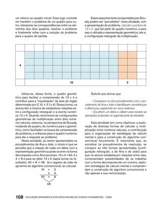 um retorno ao quadro inicial. Esse jogo consiste 
em transferir o problema de um quadro para ou-tro, 
interpretar as correspondências entre os ele-mentos 
dos dois quadros, resolver o problema 
e finalmente voltar com a solução do problema 
para o quadro de partida. 
Esses aspectos teóricos apontados por Dou-ady 
podem ser “percebidos” nesta atividade, com 
a apresentação do problema: calcular o produto de 
12 x 4 , que faz parte do quadro numérico, e para 
isso é utilizada a representação geométrica, isto é, 
a configuração retangular da multiplicação: 
4 
10 2 
Utiliza-se, dessa forma, o quadro geomé-trico 
para facilitar a compreensão de 12 x 4 e 
contribuir para a “visualização” da área da região 
determinada por (( 10 + 2 ) x 4). Dessa forma, os 
alunos têm a chance de estabelecer relações en-tre 
a configuração retangular e a escrita numéri-ca 
12 x 4. Quando recorremos às configurações 
geométricas da multiplicação entre dois núme-ros 
naturais, estamos, na perspectiva de Douady, 
mudando de quadro, do numérico para o geomé-trico, 
como facilitador na busca da compreensão 
do problema, e voltamos para o quadro numérico 
para dar a resposta ao problema. 
Nesta atividade, ao serem apresentados os 
procedimentos de Ana e João, o intuito é que se 
perceba que a relação de cada um deles com a 
representação geométrica pode ocorrer na forma 
decomposta como Ana escreveu: 10 x 4 =40, 2 x 
4 = 8 e para se obter 12 x 4, basta somar os re-sultados: 
40 + 8 = 48. Já o registro de João se 
aproxima do algoritmo convencional, ao calcular 
10 + 2 
X 4 
40 + 8 
48 
Solicite aos alunos que: 
– Comparem os dois procedimentos com o pro-cedimento 
de Ana e João e identifiquem semelhanças 
e diferenças, registrando em seus cadernos. 
– Escolham um deles e utilizem para resolver as 
operações propostas na segunda parte da atividade. 
Esta atividade tem como objetivos: a explo-ração 
de diversas formas de calcular a multi-plicação 
entre números naturais, a contribuição 
para a organização de estratégias de cálculo 
mental e para a construção do algoritmo con-vencional 
futuramente. É importante que, ao 
socializar os procedimentos de resolução, se 
compare as três formas apresentadas (confi-guração 
retangular, a de Ana e de João) para 
que os alunos estabeleçam relações entre elas, 
compreendam possibilidades de se trabalhar 
com a forma decomposta de um número, explo-rem 
estratégias de cálculo mental e compreen-dam 
a construção do algoritmo convencional e 
não apenas a sua memorização. 
108acdeouãç aaceimmttá nos anos aciiiins do einnos aadeflmnntu – EMAI 
 