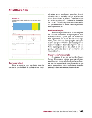 QUARTO ano – aaeilmrt do Pefoorrss – VOLUME 1 109 
Atividade 14.5 
AtiVidAdE 14.5 
Foi proposto para Ana e João que calculassem 132 x 3. Para isso, usaram a seguinte 
representação: 
3 
100 30 2 
E registraram: 
Ana João 
100 x 3= 300 
30 x 3 = 90 
2 x 3 = 6 
300 + 90 + 6 = 396 
100 + 30 + 2 
94 EDUCAÇÃO MATEMÁTICA NOS ANOS INICIAIS DO ENSINO FUNDAMENTAL – EMAI 
x 3 
300 + 90 + 6 
396 
Escolha um dos procedimentos utilizados e resolva as operações a seguir: 
A. 107 x 5 B. 215 x 4 
C. 371 x 6 D. 532 x 9 
Conversa inicial 
Inicie a conversa com os alunos dizendo 
que darão continuidade à exploração de multi-plicações, 
agora envolvendo o produto de dois 
números, sendo um deles de três algarismos e 
outro de um único algarismo. Questione como 
poderiam representar a configuração retangular 
de 132 x 3. Socialize algumas respostas, pedin-do 
que desenhem na lousa como organizaram 
essa representação. 
Problematização 
A atividade propõe que os alunos ampliem 
os cálculos envolvendo multiplicação de dois 
números naturais, agora, com um número de 
três algarismos por outro de um único alga-rismo, 
tanto em sua configuração retangular 
quanto por procedimentos por decomposição 
dos números (caso de Ana) e algoritmo em sua 
forma decomposta (caso de João). E, em se-guida, 
a utilização desses procedimentos em 
novos cálculos. 
Observação/Intervenção 
A proposta é que os alunos identifiquem 
formas diferentes de calcular alguns produtos e 
as utilizem em novos cálculos. Importante obser-var 
que na representação geométrica não se usa 
papel quadriculado, com a explicitação de todas 
as quadrículas, apenas sua representação. 
 
