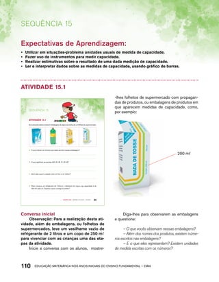 Sequência 15 
Expectativas de Aprendizagem: 
• Utilizar em situações-problema unidades usuais de medida de capacidade. 
• Fazer uso de instrumentos para medir capacidade. 
• Realizar estimativas sobre o resultado de uma dada medição de capacidade. 
• Ler e interpretar dados sobre as medidas de capacidade, usando gráfico de barras. 
Atividade 15.1 
As ilustrações abaixo mostram embalagens de alguns produtos de um folheto de supermercado: 
A. O que indicam os números que estão escritos nessas embalagens? 
B. O que significam as escritas 200 m l; 3 l; 1 l; 20 m l? 
C. Você sabe qual é a relação entre um litro e um mililitro? 
D. Paulo comprou um refrigerante de 2 litros e o distribuirá em copos cuja capacidade é de 
250 m l cada um. Quantos copos conseguirá encher? 
Quarto ano – MATERIAL DO ALUNO – VOLUME 1 95 
SEQuÊNCIa 15 
AtiVidAdE 15.1 
Conversa inicial 
Observação: Para a realização desta ati-vidade, 
além de embalagens, ou folhetos de 
supermercados, leve um vasilhame vazio de 
refrigerante de 2 litros e um copo de 250 mℓ 
para vivenciar com as crianças uma das eta-pas 
da atividade. 
Inicie a conversa com os alunos, mostre- 
-lhes folhetos de supermercado com propagan-das 
de produtos, ou embalagens de produtos em 
que aparecem medidas de capacidade, como, 
por exemplo: 
110acdeouãç aaceimmttá nos anos aciiiins do einnos aadeflmnntu – EMAI 
200 mℓ 
Diga-lhes para observarem as embalagens 
e questione: 
– O que vocês observam nessas embalagens? 
– Além dos nomes dos produtos, existem núme-ros 
escritos nas embalagens? 
– E o que eles representam? Existem unidades 
de medida escritas com os números? 
 