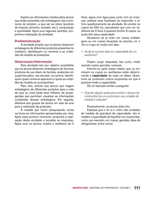 Explore as informações citadas pelos alunos 
que estão presentes nas embalagens, tais como: 
nome do produto, a que ele se refere (produto 
de limpeza, alimento, remédio, etc.), composição 
e quantidade. Após ouvir algumas opiniões, pro-ponha 
QUARTO ano – aaeilmrt do Pefoorrss – VOLUME 1 111 
a realização da atividade. 
Problematização 
A atividade propõe que os alunos observem 
embalagens de diferentes produtos presentes no 
cotidiano, identifiquem os números e as unida-des 
de medida ali presentes. 
Observação/Intervenção 
Esta atividade tem por objetivo possibilitar 
que os alunos observem embalagens de diversos 
produtos de uso diário de famílias, existentes em 
supermercados, nas escolas, na cantina, identifi-quem 
quais números aparecem e quais as unida-des 
de medida os acompanham. 
Para isso, solicite aos alunos que tragam 
embalagens de diferentes produtos para a sala 
de aula ou você pode levar folhetos de propa-gandas 
que permitam visualizar as informações 
constantes dessas embalagens. Em seguida, 
distribua aos grupos de alunos em sala de aula 
para a realização da proposta. 
À medida que forem pesquisando, anote 
na lousa as informações apresentadas por eles. 
Após esse primeiro momento, proponha a reali-zação 
desta atividade e socialize as respostas. 
Após ouvir os alunos, mostre o vasilhame de 2 
litros, agora com água para, junto com as crian-ças, 
analisar suas hipóteses ao responder o úl-timo 
questionamento da atividade. Ao encher os 
copos de 250 mL, perceberão que com um va-silhame 
de 2 litros é possível encher 8 copos, os 
quais têm essa capacidade. 
Questione se já viram em outras embala-gens 
ou em outras situações as escritas mℓ e 
litro e o que se mede com elas. 
• Vocês já ouviram falar em capacidade de um 
vasilhame? 
Podem surgir respostas, tais como, medir 
usando copos, garrafas, canecas. 
Informe-os após esses relatos que ao en-cherem 
os copos ou vasilhames estão determi-nando 
a capacidade de cada um deles. Ques-tione 
se conhecem outros recipientes em que é 
possível medir a capacidade. 
Dê um exemplo similar e pergunte: 
• Quando alguém pede para encher o tanque de 
combustível de um automóvel, que unidade de 
medida é utilizada? 
Possivelmente, os alunos dirão litro. 
Explique que o litro e o mililitro são unidades 
de medida de grandeza de capacidade, isto é, 
medem a quantidade de líquidos nos recipientes, 
como, por exemplo, em copos, garrafas, latas de 
refrigerantes, entre outros. 
 