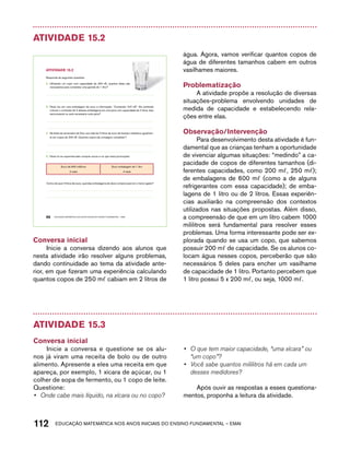 Atividade 15.2 
AtiVidAdE 15.2 
Responda às seguintes questões: 
A. Utilizando um copo com capacidade de 200 m l, quantos deles são 
necessários para completar uma garrafa de 1 litro? 
B. Paulo leu em uma embalagem de suco a informação: “Conteúdo: 310 m l”. Ele pretende 
colocar o conteúdo de 5 dessas embalagens em uma jarra com capacidade de 2 litros. Isso 
será possível ou será necessária outra jarra? 
C. Na festa de aniversário de Ana, sua mãe fez 5 litros de suco de laranja e distribuiu igualmen-te 
em copos de 200 m l. Quantos copos ela conseguiu completar? 
D. Paulo foi ao supermercado comprar sucos e viu que havia promoções: 
Suco de 600 mililitros 
2 reais 
Suco embalagem de 1 litro 
4 reais 
Como ele quer 3 litros de suco, qual das embalagens ele deve comprar para ter o menor gasto? 
96 EDUCAÇÃO MATEMÁTICA NOS ANOS INICIAIS DO ENSINO FUNDAMENTAL – EMAI 
Conversa inicial 
Inicie a conversa dizendo aos alunos que 
nesta atividade irão resolver alguns problemas, 
dando continuidade ao tema da atividade ante-rior, 
em que fizeram uma experiência calculando 
quantos copos de 250 mℓ cabiam em 2 litros de 
água. Agora, vamos verificar quantos copos de 
água de diferentes tamanhos cabem em outros 
vasilhames maiores. 
Problematização 
A atividade propõe a resolução de diversas 
situações-problema envolvendo unidades de 
medida de capacidade e estabelecendo rela-ções 
entre elas. 
Observação/Intervenção 
Para desenvolvimento desta atividade é fun-damental 
que as crianças tenham a oportunidade 
de vivenciar algumas situações: “medindo” a ca-pacidade 
de copos de diferentes tamanhos (di-ferentes 
capacidades, como 200 mℓ, 250 mℓ); 
de embalagens de 600 mℓ (como a de alguns 
refrigerantes com essa capacidade); de emba-lagens 
de 1 litro ou de 2 litros. Essas experiên-cias 
auxiliarão na compreensão dos contextos 
utilizados nas situações propostas. Além disso, 
a compreensão de que em um litro cabem 1000 
mililitros será fundamental para resolver esses 
problemas. Uma forma interessante pode ser ex-plorada 
quando se usa um copo, que sabemos 
possuir 200 mℓ de capacidade. Se os alunos co-locam 
água nesses copos, perceberão que são 
necessários 5 deles para encher um vasilhame 
de capacidade de 1 litro. Portanto percebem que 
1 litro possui 5 x 200 mℓ, ou seja, 1000 mℓ. 
Atividade 15.3 
Conversa inicial 
Inicie a conversa e questione se os alu-nos 
já viram uma receita de bolo ou de outro 
alimento. Apresente a eles uma receita em que 
apareça, por exemplo, 1 xícara de açúcar, ou 1 
colher de sopa de fermento, ou 1 copo de leite. 
Questione: 
• Onde cabe mais líquido, na xícara ou no copo? 
• O que tem maior capacidade, “uma xícara” ou 
“um copo”? 
• Você sabe quantos mililitros há em cada um 
desses medidores? 
Após ouvir as respostas a esses questiona-mentos, 
proponha a leitura da atividade. 
112acdeouãç aaceimmttá nos anos aciiiins do einnos aadeflmnntu – EMAI 
 