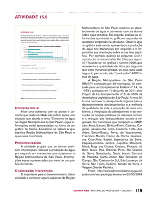 QUARTO ano – aaeilmrt do Pefoorrss – VOLUME 1 115 
Atividade 15.5 
AtiVidAdE 15.5 
Na Região Metropolitana de São Paulo, o sistema de abastecimento de água é integrado: 8 
complexos são responsáveis pela produção de 67 mil litros de água por segundo para atender 
33 municípios abastecidos pela Sabesp, e outros 6 que compram água por atacado (Santo 
André, São Caetano do Sul, Guarulhos, Mogi das Cruzes, Diadema e Mauá). Observe o gráfico 
e responda às questões a seguir: 
Mananciais de São Paulo – Produção de água por segundo 
Mananciais 
0 1000 2000 3000 4000 5000 6000 7000 8000 9000 10000 11000 12000 13000 14000 15000 
Rio Grande 
Alto Cotia 
Cantareira 
Rio Claro 
Alto Tietê 
Guarapiranga 
Fonte: Sabesp. Acesso em 21/06/2012 
100 EDUCAÇÃO MATEMÁTICA NOS ANOS INICIAIS DO ENSINO FUNDAMENTAL – EMAI 
litros 
A que esse gráfico se refere? 
A. Que informações são dadas no eixo vertical? 
B. O que representam os números que aparecem no eixo horizontal? 
C. Há mananciais que produzem a mesma quantidade de água por segundo? 
D. Qual é a produção do manancial de Rio Claro por segundo? 
E. Qual manancial produz a menor quantidade de água por segundo? 
Conversa inicial 
Inicie uma conversa com os alunos e co-mente 
que nesta atividade irão refletir sobre uma 
situação que aborda o tema “Consumo de água 
na Região Metropolitana de São Paulo”, cujas in-formações 
serão apresentadas na forma de um 
gráfico de barras. Questione se sabem o que 
significa Região Metropolitana de São Paulo e 
quais seus municípios. 
Problematização 
A atividade propõe que os alunos anali-sem 
informações relativas à produção de água 
por segundo em mananciais que abastecem a 
Região Metropolitana de São Paulo. Informa-ções 
essas apresentadas por meio de um grá-fico 
de barras. 
Observação/Intervenção 
O importante para o desenvolvimento desta 
atividade é conhecer alguns aspectos da Região 
Metropolitana de São Paulo relativos ao abas-tecimento 
de água e conversar com os alunos 
sobre essa temática. Em seguida, analisar as in-formações 
apontadas no gráfico e responder às 
questões propostas na atividade. Observe que 
no gráfico está sendo apresentada a produção 
de água nos Mananciais por segundo e é im-portante 
sua orientação sobre o que isso signi-fica. 
Por exemplo, quando se pergunta: Qual é 
a produção do manancial de Rio Claro por segun-do?, 
localiza-se no gráfico o número 4000, que 
representa a quantidade de litros por segundo 
que esse manancial produz, ou seja, para cada 
segundo percorrido, são “produzidos” 4000 li-tros 
de água. 
A Região Metropolitana de São Paulo 
(RMSP), composta por 39 municípios, foi insti-tuída 
pela Lei Complementar Federal nº 14, de 
1973 e aprovada em 13 de junho de 2011 pelo 
Projeto de Lei Complementar nº 6, de 2005 da 
Assembleia Legislativa de São Paulo. A nova lei 
busca promover o planejamento regional para o 
desenvolvimento socioeconômico e a melhoria 
da qualidade de vida, a proteção do meio am-biente, 
a integração do planejamento e da exe-cução 
de funções públicas de interesse comum 
e a redução das desigualdades sociais e re-gionais. 
Os municípios que compõem a RMSP 
são: Arujá, Barueri, Biritiba-Mirim, Caieiras, Ca-jamar, 
Carapicuíba, Cotia, Diadema, Embu das 
Artes, Embu-Guaçu, Ferraz de Vasconcelos, 
Francisco Morato, Franco da Rocha, Guarare-ma, 
Guarulhos, Itapevi, Itapecerica da Serra, 
Itaquaquecetuba, Jandira, Juquitiba, Mairiporã, 
Mauá, Mogi das Cruzes, Osasco, Pirapora do 
Bom Jesus, Poá, Ribeirão Pires, Rio Grande 
da Serra, Salesópolis, Santa Isabel, Santana 
de Parnaíba, Santo André, São Bernardo do 
Campo, São Caetano do Sul, São Lourenço da 
Serra, São Paulo, Suzano, Taboão da Serra e 
Vargem Grande Paulista. 
Fonte: http://www.sdmetropolitano.sp.gov.br/ 
portalsdm/sao-paulo.jsp. Acesso em 25/05/2013 
 