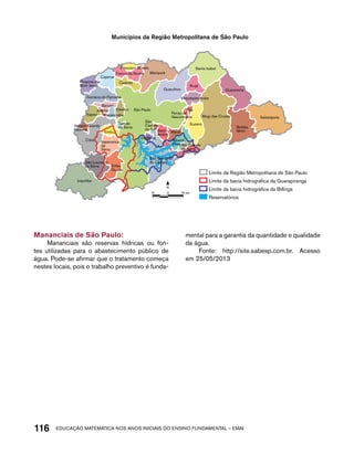 Municípios da Região Metropolitana de São Paulo 
Mairiporã 
Francisco Morato 
São Paulo 
Caieiras 
Guarulhos 
Santa Isabel 
Arujá 
Mogi das Cruzes 
Biritiba 
Mirim 
Ferraz de 
Vasconcelos 
São 
Caetano 
do Sul 
Osasco 
Carapicuíba 
Pirapora do 
Bom Jesus 
N 
116acdeouãç aaceimmttá nos anos aciiiins do einnos aadeflmnntu – EMAI 
Salesópolis 
Guararema 
Itaquaquecetuba 
Poá 
Suzano 
Santo Mauá 
André 
Ribeirão 
Pires Rio Grande 
da Serra 
Diadema 
Taboão 
da Serra 
Barueri 
Jandira 
Itapevi 
Vargem Grande 
Paulista 
Cotia 
São Lourenço 
da Serra 
Juquitiba 
Embu 
Guaçu 
São Bernardo 
do Campo 
Franco da Rocha 
Cajamar 
Santana de Parnaíba 
Embu 
Itapecerica 
da 
Serra 
Limite da Região Metropolitana de São Paulo 
Limite da bacia hidrográfica da Guarapiranga 
Limite da bacia hidrográfica da Billings 
Reservatórios 
10 0 10 km 
Mananciais de São Paulo: 
Mananciais são reservas hídricas ou fon-tes 
utilizadas para o abastecimento público de 
água. Pode-se afirmar que o tratamento começa 
nestes locais, pois o trabalho preventivo é funda-mental 
para a garantia da quantidade e qualidade 
da água. 
Fonte: http://site.sabesp.com.br. Acesso 
em 25/05/2013 
 