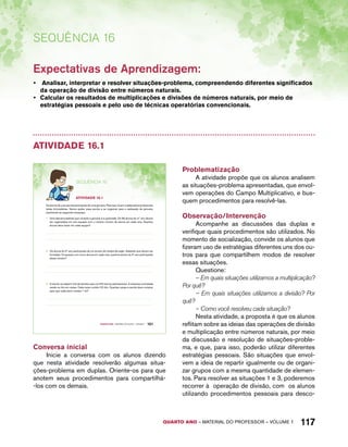 Expectativas de Aprendizagem: 
• Analisar, interpretar e resolver situações-problema, compreendendo diferentes significados 
da operação de divisão entre números naturais. 
• Calcular os resultados de multiplicações e divisões de números naturais, por meio de 
estratégias pessoais e pelo uso de técnicas operatórias convencionais. 
QUARTO ano – aaeilmrt do Pefoorrss – VOLUME 1 117 
Sequência 16 
Atividade 16.1 
SEQuÊNCIa 16 
AtiVidAdE 16.1 
Os alunos de uma escola participarão de uma gincana. Para isso, foram criadas pelos professores 
várias brincadeiras. Vamos ajudar essa escola a se organizar para a realização da gincana, 
resolvendo as seguintes situações: 
1. Uma das brincadeiras que compõe a gincana é a queimada. Os 96 alunos do 4.º ano devem 
ser organizados em oito equipes com o mesmo número de alunos em cada uma. Quantos 
alunos deve haver em cada equipe? 
2. Os alunos do 5º ano participarão de um torneio de futebol de salão. Sabendo que devem ser 
formadas 15 equipes com cinco alunos em cada uma, quantos alunos do 5º ano participarão 
desse torneio? 
3. A escola vai adquirir kits de lanches para os 540 alunos participantes. A empresa contratada 
vende os kits em caixas. Cada caixa contém 20 kits. Quantas caixas a escola deve comprar 
para que cada aluno receba 1 kit? 
Quarto ano – MATERIAL DO ALUNO – VOLUME 1 101 
Conversa inicial 
Inicie a conversa com os alunos dizendo 
que nesta atividade resolverão algumas situa-ções- 
problema em duplas. Oriente-os para que 
anotem seus procedimentos para compartilhá- 
-los com os demais. 
Problematização 
A atividade propõe que os alunos analisem 
as situações-problema apresentadas, que envol-vem 
operações do Campo Multiplicativo, e bus-quem 
procedimentos para resolvê-las. 
Observação/Intervenção 
Acompanhe as discussões das duplas e 
verifique quais procedimentos são utilizados. No 
momento de socialização, convide os alunos que 
fizeram uso de estratégias diferentes uns dos ou-tros 
para que compartilhem modos de resolver 
essas situações. 
Questione: 
– Em quais situações utilizamos a multiplicação? 
Por quê? 
– Em quais situações utilizamos a divisão? Por 
quê? 
– Como você resolveu cada situação? 
Nesta atividade, a proposta é que os alunos 
reflitam sobre as ideias das operações de divisão 
e multiplicação entre números naturais, por meio 
da discussão e resolução de situações-proble-ma, 
e que, para isso, poderão utilizar diferentes 
estratégias pessoais. São situações que envol-vem 
a ideia de repartir igualmente ou de organi-zar 
grupos com a mesma quantidade de elemen-tos. 
Para resolver as situações 1 e 3, poderemos 
recorrer à operação de divisão, com os alunos 
utilizando procedimentos pessoais para desco- 
 