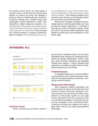 brir quantos alunos teriam em cada equipe e 
quantas caixas a escola terá de comprar para 
atender ao número de alunos. Na situação 2 
pode-se utilizar a multiplicação para resolvê-la. 
É preciso ressaltar que a divisão possui dois 
significados: repartir igualmente e medir. Para 
exemplificar, observe algumas situações: Uma 
quitanda possui 60 abacaxis para distribuir igual-mente 
entre 5 bancas de frutas. Quantos abacaxis 
serão colocados em cada banca? Essa situação 
traz a ideia de repartir ou distribuir igualmente. 
Agora, a situação: Uma quitanda possui uma cai-xa 
com 60 abacaxis e quer montar caixas meno-res 
com 6 abacaxis em cada uma. Quantas caixas 
serão montadas?... Traz a ideia de medida, isto é, 
quantas caixas menores com 6 abacaxis cabem 
em uma caixa maior de 60 abacaxis? 
Resumindo, a situação 1 proposta nesta ati-vidade 
pode ser resolvida pela divisão, por meio 
da ideia de repartir igualmente, e a situação 3 
pela ideia de medir, verificando quantas caixas 
com 20 kits de lanches serão necessárias para 
atender aos 540 alunos que receberão um kit de 
lanche cada. 
Atividade 16.2 
AtiVidAdE 16.2 
Em uma prova da gincana, serão distribuídas, igualmente, 75 bexigas para três equipes. Quantas 
bexigas cada equipe deverá receber? 
Para saber quantas bexigas cada equipe deverá receber, a professora Simone usou o seguinte 
registro: 
75 
10 
10 45 
10 5 0 
10 10 5 
10 
15 
E concluiu que cada equipe ganhará 25 bexigas. 
Com um colega, analise o registro da professora Simone, identificando o que representa cada 
número. Como ela chegou ao resultado de 25 bexigas por equipe? 
A professora Simone irá distribuir 126 kits de torcida para as três equipes. Cada equipe receberá 
a mesma quantidade. Ajude a professora nessa tarefa: 
126 
102 EDUCAÇÃO MATEMÁTICA NOS ANOS INICIAIS DO ENSINO FUNDAMENTAL – EMAI 
5 
Conversa inicial 
Inicie a conversa com os alunos e retome o 
que foi feito na atividade anterior, em que foram 
analisadas várias maneiras de resolução de pro-blemas 
do Campo Multiplicativo. Conte a eles 
que, neste momento, analisarão uma estratégia 
utilizada para registrar o cálculo efetuado para 
solucionar um problema surgido diante da reali-zação 
de gincana em uma escola. 
Problematização 
A atividade propõe que os alunos analisem 
um procedimento não convencional para a reso-lução 
de situações-problema envolvendo a divi-são 
de números naturais. 
Observação/Intervenção 
Esta sequência explora estratégias não 
convencionais de cálculo de divisão entre dois 
números naturais. Você pode reproduzir o pri-meiro 
esquema na lousa para que todos acom-panhem 
as discussões quanto ao que cada 
número representa. Para isso, precisa ser lido 
o enunciado do problema e solicitado aos alu-nos 
que verifiquem como a professora Simo-ne 
pensou ao efetuar seu registro e por que, a 
partir dele, concluiu que cada equipe ganhará 
25 bexigas. 
118acdeouãç aaceimmttá nos anos aciiiins do einnos aadeflmnntu – EMAI 
 