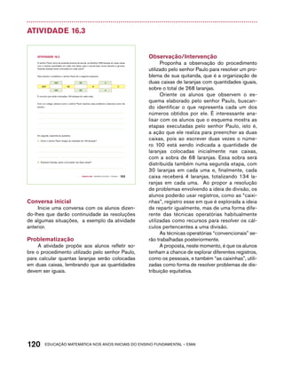 Atividade 16.3 
O senhor Paulo, dono da quitanda próxima da escola, vai distribuir 268 laranjas em duas caixas 
com a mesma quantidade em cada uma delas, para a escola fazer sucos durante a gincana. 
Quantas laranjas serão colocadas em cada caixa? 
Para resolver o problema, o senhor Paulo fez o seguinte esquema: 
100 30 4 
268 68 8 0 
100 30 4 
E concluiu que serão colocadas 134 laranjas em cada caixa. 
Com um colega, observe como o senhor Paulo resolveu esse problema e descreva como ele 
pensou. 
A. Como o senhor Paulo chegou ao resultado de 134 laranjas? 
B. Sobraram laranjas, após a arrumação nas duas caixas? 
Quarto ano – MATERIAL DO ALUNO – VOLUME 1 103 
AtiVidAdE 16.3 
Em seguida, responda às questões: 
Conversa inicial 
Inicie uma conversa com os alunos dizen-do- 
lhes que darão continuidade às resoluções 
de algumas situações, a exemplo da atividade 
anterior. 
Problematização 
A atividade propõe aos alunos refletir so-bre 
o procedimento utilizado pelo senhor Paulo, 
para calcular quantas laranjas serão colocadas 
em duas caixas, lembrando que as quantidades 
devem ser iguais. 
Observação/Intervenção 
Proponha a observação do procedimento 
utilizado pelo senhor Paulo para resolver um pro-blema 
de sua quitanda, que é a organização de 
duas caixas de laranjas com quantidades iguais, 
sobre o total de 268 laranjas. 
Oriente os alunos que observem o es-quema 
elaborado pelo senhor Paulo, buscan-do 
identificar o que representa cada um dos 
números obtidos por ele. É interessante ana-lisar 
com os alunos que o esquema mostra as 
etapas executadas pelo senhor Paulo, isto é, 
a ação que ele realiza para preencher as duas 
caixas, pois ao escrever duas vezes o núme-ro 
100 está sendo indicada a quantidade de 
laranjas colocadas inicialmente nas caixas, 
com a sobra de 68 laranjas. Essa sobra será 
distribuída também numa segunda etapa, com 
30 laranjas em cada uma e, finalmente, cada 
caixa receberá 4 laranjas, totalizando 134 la-ranjas 
em cada uma. Ao propor a resolução 
de problemas envolvendo a ideia de divisão, os 
alunos poderão usar registros, como as “caixi-nhas”, 
registro esse em que é explorada a ideia 
de repartir igualmente, mas de uma forma dife-rente 
das técnicas operatórias habitualmente 
utilizadas como recursos para resolver os cál-culos 
pertencentes a uma divisão. 
As técnicas operatórias “convencionais” se-rão 
trabalhadas posteriormente. 
A proposta, neste momento, é que os alunos 
tenham a chance de explorar diferentes registros, 
como os pessoais, e também “as caixinhas”, utili-zadas 
como forma de resolver problemas de dis-tribuição 
equitativa. 
120acdeouãç aaceimmttá nos anos aciiiins do einnos aadeflmnntu – EMAI 
 