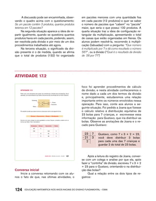 A discussão pode ser encaminhada, obser-vando 
o quadro acima com o questionamento: 
Se um pacote contém 3 produtos, quantos produtos 
teremos em 12 pacotes? 
Na segunda situação aparece a ideia de re-partir 
igualmente, quando se questiona quantos 
produtos havia em cada pacote, podendo, assim, 
ser resolvida pela divisão e por meio de um dos 
procedimentos trabalhados até agora. 
Na terceira situação, o significado da divi-são 
presente é o de medida, quando se afirma 
que o total de produtos (132) foi organizado 
em pacotes menores com uma quantidade fixa 
em cada pacote (12 produtos) e quer se saber 
o número de pacotes que “cabem” no “pacote” 
maior, que seria o que possui 132 produtos. A 
quarta situação traz a ideia de configuração re-tangular 
da multiplicação, apresentando o total 
de caixas que estão organizadas em fileiras. Os 
alunos podem resolvê-la, recorrendo à multipli-cação 
(tabuadas) com a pergunta: “Que número 
é multiplicado por 7 e dá como resultado o número 
56?” , ou à divisão (“Qual é o resultado da divisão 
de 56 por 7?”) 
Atividade 17.2 
Pedro usou uma calculadora para ajudar nas conferências e divisões das arrecadações. Ele já 
aprendeu, com sua professora, que cada um dos termos de uma divisão tem um nome. Observe: 
1 9 3 Divisor 
- 1 8 6 Quociente 
Resto 1 
Ele também já sabe que esses termos se relacionam entre si da seguinte forma. 
divisor x Quociente + Resto = dividendo 
Discuta com seus colegas se essa igualdade é correta. Depois, complete a tabela com os 
termos que faltam. Use a calculadora: 
dividendo divisor Quociente Resto 
80 5 
756 108 0 
8 25 3 
6 48 2 
Quarto ano – MATERIAL DO ALUNO – VOLUME 1 107 
AtiVidAdE 17.2 
Dividendo 
Conversa inicial 
Inicie a conversa retomando com os alu-nos 
o fato de que, nas últimas atividades, o 
foco foi aprender procedimentos de cálculo 
de divisão, e nesta atividade conheceremos o 
nome dado a cada um dos termos da divisão 
e, principalmente, estudaremos uma relação 
importante entre os números envolvidos nessa 
operação. Para isso, conte aos alunos a se-guinte 
situação. Foi pedido a Joana que fizesse 
o cálculo relativo à distribuição equitativa de 
23 bolas para 7 crianças, e escrevesse essa 
informação para Gustavo, que iria distribuir as 
bolas. Observe as anotações de Joana e o re-cado 
para Gustavo: 
Gustavo, como 7 x 3 + 2 = 23, 
você deve distribuir 3 bolas 
para cada uma das 7 crianças e 
guardar 2 do total de 23 bolas. 
Após a leitura do registro de Joana, conver-se 
com um colega e analise por que ela, após 
fazer a “continha” de divisão, escreveu 7 x 3 + 2 
= 23 para o Gustavo, orientando-o na distribui-ção 
das bolas? 
Qual a relação entre os dois tipos de re-gistros: 
124acdeouãç aaceimmttá nos anos aciiiins do einnos aadeflmnntu – EMAI 
 