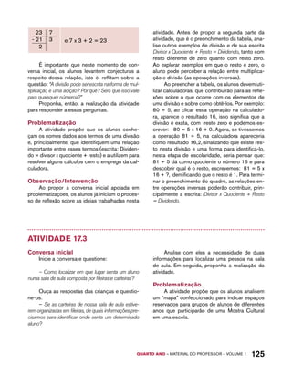 QUARTO ano – aaeilmrt do Pefoorrss – VOLUME 1 125 
e 7 x 3 + 2 = 23 
É importante que neste momento de con-versa 
inicial, os alunos levantem conjecturas a 
respeito dessa relação, isto é, reflitam sobre a 
questão: “A divisão pode ser escrita na forma de mul-tiplicação 
e uma adição? Por quê? Será que isso vale 
para quaisquer números?” 
Proponha, então, a realização da atividade 
para responder a essas perguntas. 
Problematização 
A atividade propõe que os alunos conhe-çam 
os nomes dados aos termos de uma divisão 
e, principalmente, que identifiquem uma relação 
importante entre esses termos (escrita: Dividen-do 
= divisor x quociente + resto) e a utilizem para 
resolver alguns cálculos com o emprego da cal-culadora. 
Observação/Intervenção 
Ao propor a conversa inicial apoiada em 
problematizações, os alunos já iniciam o proces-so 
de reflexão sobre as ideias trabalhadas nesta 
atividade. Antes de propor a segunda parte da 
atividade, que é o preenchimento da tabela, ana-lise 
outros exemplos de divisão e de sua escrita 
Divisor x Quociente + Resto = Dividendo, tanto com 
resto diferente de zero quanto com resto zero. 
Ao explorar exemplos em que o resto é zero, o 
aluno pode perceber a relação entre multiplica-ção 
e divisão (as operações inversas). 
Ao preencher a tabela, os alunos devem uti-lizar 
calculadoras, que contribuirão para as refle-xões 
sobre o que ocorre com os elementos de 
uma divisão e sobre como obtê-los. Por exemplo: 
80 ÷ 5, ao clicar essa operação na calculado-ra, 
aparece o resultado 16, isso significa que a 
divisão é exata, com resto zero e podemos es-crever: 
80 = 5 x 16 + 0. Agora, se tivéssemos 
a operação 81 ÷ 5, na calculadora apareceria 
como resultado 16,2, sinalizando que existe res-to 
nesta divisão e uma forma para identificá-lo, 
nesta etapa de escolaridade, seria pensar que: 
81 ÷ 5 dá como quociente o número 16 e para 
descobrir qual é o resto, escrevemos: 81 = 5 x 
16 + ?, identificando que o resto é 1. Para termi-nar 
o preenchimento do quadro, as relações en-tre 
operações inversas poderão contribuir, prin-cipalmente 
a escrita: Divisor x Quociente + Resto 
= Dividendo. 
Atividade 17.3 
Conversa inicial 
Inicie a conversa e questione: 
– Como localizar em que lugar senta um aluno 
numa sala de aula composta por fileiras e carteiras? 
Ouça as respostas das crianças e questio-ne- 
os: 
– Se as carteiras de nossa sala de aula estive-rem 
organizadas em fileiras, de quais informações pre-cisamos 
para identificar onde senta um determinado 
aluno? 
Analise com eles a necessidade de duas 
informações para localizar uma pessoa na sala 
de aula. Em seguida, proponha a realização da 
atividade. 
Problematização 
A atividade propõe que os alunos analisem 
um “mapa” confeccionado para indicar espaços 
reservados para grupos de alunos de diferentes 
anos que participarão de uma Mostra Cultural 
em uma escola. 
 