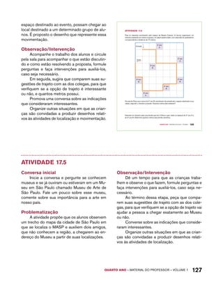 espaço destinado ao evento, possam chegar ao 
local destinado a um determinado grupo de alu-nos. 
É proposto o desenho que represente essa 
QUARTO ano – aaeilmrt do Pefoorrss – VOLUME 1 127 
movimentação. 
Observação/Intervenção 
Acompanhe o trabalho dos alunos e circule 
pela sala para acompanhar o que estão discutin-do 
e como estão resolvendo a proposta, formule 
perguntas e faça intervenções para auxiliá-los, 
caso seja necessário. 
Em seguida, sugira que comparem suas su-gestões 
de trajeto com as dos colegas, para que 
verifiquem se a opção de trajeto é interessante 
ou não, e quantos metros possui. 
Promova uma conversa sobre as indicações 
que consideraram interessantes. 
Organize outras situações em que as crian-ças 
são convidadas a produzir desenhos relati-vos 
às atividades de localização e movimentação. 
Quarto ano – MATERIAL DO ALUNO – VOLUME 1 109 
AtiVidAdE 17.4 
Para os visitantes caminharem pelo espaço da Mostra Cultural, os alunos organizaram um 
itinerário passando por todos os grupos, em papel quadriculado, com cada lado do quadradinho 
correspondendo à distância de 10 metros. 
Entrada 
4º ano 
A 
Saída 
2º ano 
A 
5º ano 
B 
3º ano 
B 
2º ano 
B 
4º ano 
B 
3º ano 
A 
Os pais de Elisa, que é aluna do 4º ano B, caminharam da entrada até o espaço destinado à sua 
classe, segundo o itinerário proposto. Quantos metros eles andaram? 
Desenhe um itinerário para uma família que tem 2 filhos e quer visitar os espaços do 2º ano A e 
do 3º ano B. Determine quantos metros essa família caminhou. 
Atividade 17.5 
Conversa inicial 
Inicie a conversa e pergunte se conhecem 
museus e se já ouviram ou estiveram em um Mu-seu 
em São Paulo chamado Museu de Arte de 
São Paulo. Fale um pouco sobre esse museu, 
comente sobre sua importância para a arte em 
nosso país. 
Problematização 
A atividade propõe que os alunos observem 
um trecho do mapa da cidade de São Paulo em 
que se localiza o MASP e auxiliem dois amigos, 
que não conhecem a região, a chegarem ao en-dereço 
do Museu a partir de suas localizações. 
Observação/Intervenção 
Dê um tempo para que as crianças traba-lhem 
e observe o que fazem, formule perguntas e 
faça intervenções para auxiliá-los, caso seja ne-cessário. 
Ao término dessa etapa, peça que compa-rem 
suas sugestões de trajeto com as dos cole-gas, 
para que verifiquem se a opção de trajeto vai 
ajudar a pessoa a chegar exatamente ao Museu 
ou não. 
Converse sobre as indicações que conside-raram 
interessantes. 
Organize outras situações em que as crian-ças 
são convidadas a produzir desenhos relati-vos 
às atividades de localização. 
 