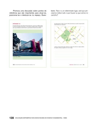 Promova uma discussão sobre pontos de 
referência que são importantes para situar-se, 
posicionar-se e deslocar-se no espaço. Ques-tione: 
Para ir a um determinado lugar, será que pre-cisamos 
indicar tudo o que houver ou que vemos no 
caminho? 
AtiVidAdE 17.5 
Na cidade de São Paulo, existe o Museu de Arte de São Paulo, conhecido como MASP, fundado 
em 1947, cujos objetivos, entre outros, é o de incentivar e divulgar as artes, em especial, as 
artes visuais, objetivando o desenvolvimento e o aprimoramento cultural do povo brasileiro. 
Fonte: Arquivo IMESP. 
110 EDUCAÇÃO MATEMÁTICA NOS ANOS INICIAIS DO ENSINO FUNDAMENTAL – EMAI 
Os amigos Gustavo e Pedro vão visitar o Museu pela primeira vez e estão na esquina da Rua 
Peixoto Gomide com a Alameda Itu. 
128acdeouãç aaceimmttá nos anos aciiiins do einnos aadeflmnntu – EMAI 
Museu de Arte 
de São Paulo 
Assis Chateaubriand 
Trianon-Masp 
FIESP - Federação 
das Indústrias 
do Estado de São Paulo 
Trianon-Masp 
Quarto ano – MATERIAL DO ALUNO – VOLUME 1 111 
R. Peixoto Gomide 
Al. Santos 
Av. Paulista 
Av. Paulista 
Al. Jaú Al. Jaú 
Al. Jaú 
Al. Itu 
Al. Rio Claro 
Al. Itu 
Al. Santos 
R. São Carlos do Pinhal 
Al. Santos 
R. Peixoto Gomide 
Al. Casa Branca Al. Casa Branca 
R. Itapeva 
Parque Ten. 
Siqueira Campos 
Praça Rodrigo 
Lefevre 
Praça Alexandre 
de Gusmão 
Localize no mapa onde eles estão e descreva um trajeto para orientá-los a chegar ao Museu. 
Em seguida, compare sua sugestão com a de um colega. 
 