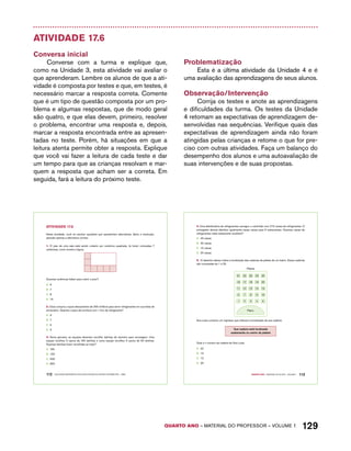 4. Uma distribuidora de refrigerantes carregou o caminhão com 215 caixas de refrigerantes. O 
entregador deverá distribuir igualmente essas caixas para 5 restaurantes. Quantas caixas de 
refrigerantes cada restaurante receberá? 
A. 43 caixas 
B. 40 caixas 
C. 15 caixas 
D. 20 caixas 
5. O desenho abaixo indica a localização das cadeiras da plateia de um teatro. Essas cadeiras 
são numeradas de 1 a 25. 
Plateia 
21 22 23 24 25 
16 17 18 19 20 
11 12 13 14 15 
6 7 8 9 10 
1 2 3 4 5 
Palco 
Ana Luísa comprou um ingresso que indicava a localização da sua cadeira: 
Sua cadeira está localizada 
exatamente no centro da plateia 
QUARTO ano – aaeilmrt do Pefoorrss – VOLUME 1 129 
Atividade 17.6 
Conversa inicial 
Converse com a turma e explique que, 
como na Unidade 3, esta atividade vai avaliar o 
que aprenderam. Lembre os alunos de que a ati-vidade 
é composta por testes e que, em testes, é 
necessário marcar a resposta correta. Comente 
que é um tipo de questão composta por um pro-blema 
e algumas respostas, que de modo geral 
são quatro, e que elas devem, primeiro, resolver 
o problema, encontrar uma resposta e, depois, 
marcar a resposta encontrada entre as apresen-tadas 
no teste. Porém, há situações em que a 
leitura atenta permite obter a resposta. Explique 
que você vai fazer a leitura de cada teste e dar 
um tempo para que as crianças resolvam e mar-quem 
a resposta que acham ser a correta. Em 
seguida, fará a leitura do próximo teste. 
Problematização 
Esta é a última atividade da Unidade 4 e é 
uma avaliação das aprendizagens de seus alunos. 
Observação/Intervenção 
Corrija os testes e anote as aprendizagens 
e dificuldades da turma. Os testes da Unidade 
4 retomam as expectativas de aprendizagem de-senvolvidas 
nas sequências. Verifique quais das 
expectativas de aprendizagem ainda não foram 
atingidas pelas crianças e retome o que for pre-ciso 
com outras atividades. Faça um balanço do 
desempenho dos alunos e uma autoavaliação de 
suas intervenções e de suas propostas. 
AtiVidAdE 17.6 
Nesta atividade, você irá resolver questões que apresentam alternativas. Após a resolução, 
assinale apenas a alternativa correta: 
1. O piso de uma sala está sendo coberto por cerâmica quadrada. Já foram colocadas 7 
cerâmicas, como mostra a figura: 
Quantas cerâmicas faltam para cobrir o piso? 
A. 6 
B. 7 
C. 8 
D. 15 
2. Clara comprou copos descartáveis de 200 mililitros para servir refrigerantes em sua festa de 
aniversário. Quantos copos ela encherá com 1 litro de refrigerante? 
A. 9 
B. 7 
C. 5 
D. 3 
3. Numa gincana, as equipes deveriam recolher latinhas de alumínio para reciclagem. Uma 
equipe recolheu 5 sacos de 100 latinhas e outra equipe recolheu 3 sacos de 50 latinhas. 
Quantas latinhas foram recolhidas ao todo? 
A. 100 
B. 150 
C. 500 
D. 650 
112 EDUCAÇÃO MATEMÁTICA NOS ANOS INICIAIS DO ENSINO FUNDAMENTAL – EMAI 
Quarto ano – MATERIAL DO ALUNO – VOLUME 1 113 
Qual é o número da cadeira de Ana Luísa. 
A. 22 
B. 13 
C. 12 
D. 23 
 
