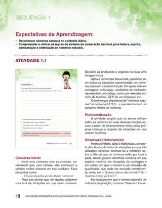 Sequência 1 
Expectativas de Aprendizagem: 
• Reconhecer números naturais no contexto diário. 
• Compreender e utilizar as regras do sistema de numeração decimal, para leitura, escrita, 
comparação e ordenação de números naturais. 
Atividade 1.1 
SEQuÊNCIa 1 
Com certeza, você utiliza números em diversas ocasiões. 
Junto com um colega elabore uma lista de situações em que usam números. 
A. Há situações em que os números indicam contagens? 
B. Há situações em que indicam ordenação? 
C. Eles podem indicar o resultado de uma medição? 
D. E quando funcionam como códigos? 
Você sabia que chamamos de “números naturais” aos números 0,1,2,3,... e que eles 
formam um conjunto infinito? 
Quarto ano – MATERIAL DO ALUNO – VOLUME 1 9 
AtiVidAdE 1.1 
Conversa inicial 
Inicie uma conversa com as crianças, co-mentando 
que, com certeza, elas conhecem e 
utilizam muitos números em seu cotidiano. Faça 
perguntas como: 
– Em que situações vocês utilizam números? 
Peça aos alunos que, em duplas, elaborem 
uma lista de situações em que usam números. 
Socialize as produções e organize na lousa uma 
listagem única. 
Após a confecção dessa lista, questione se, 
em todas as situações apresentadas, os núme-ros 
possuem a mesma função. Em quais indicam 
contagens, ordenação, resultados de medições, 
representam um código, como, por exemplo, nú-mero 
de telefone, CEP de um endereço, etc. 
Comente que chamamos de “números natu-rais” 
os números 0,1,2,3,... e que eles formam um 
conjunto infinito de números. 
Problematização 
A atividade propõe que os alunos reflitam 
sobre os números em suas diversas funções so-ciais 
a partir de levantamentos feitos pelas pró-prias 
crianças a respeito de situações em que 
utilizam números. 
Observação/Intervenção 
Nesta atividade, após a elaboração, por par-te 
dos alunos, de listas de situações em que são 
utilizados números, estimule-os a refletirem so-bre 
o fato de que os números estão por toda a 
parte. Assim, podem identificar números em seu 
aspecto cardinal em situações de contagem e 
em outras, em que o número é um indicador de 
quantidade, que pode ser evocado mentalmen-te, 
como em – Quantos são os dias do mês? Ou – 
Quantos irmãos você tem? 
Há situações em que o número natural é um 
indicador de posição, como em “fevereiro é o se- 
12 acdeouãç aaceimmttá nos anos aciiiins do einnos aadeflmnntu – EMAI 
 