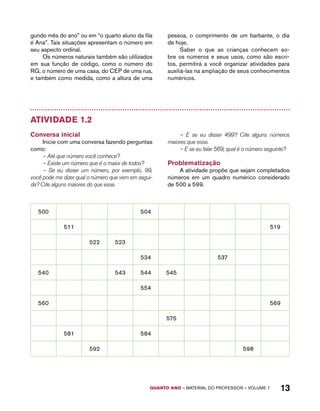 gundo mês do ano” ou em “o quarto aluno da fila 
é Ana”. Tais situações apresentam o número em 
seu aspecto ordinal. 
Os números naturais também são utilizados 
em sua função de código, como o número do 
RG, o número de uma casa, do CEP de uma rua, 
e também como medida, como a altura de uma 
pessoa, o comprimento de um barbante, o dia 
de hoje. 
Saber o que as crianças conhecem so-bre 
os números e seus usos, como são escri-tos, 
permitirá a você organizar atividades para 
auxiliá-las na ampliação de seus conhecimentos 
numéricos. 
QUARTO ano – aaeilmrt do Pefoorrss – VOLUME 1 13 
Atividade 1.2 
Conversa inicial 
Inicie com uma conversa fazendo perguntas 
como: 
– Até que número você conhece? 
– Existe um número que é o maior de todos? 
– Se eu disser um número, por exemplo, 99, 
você pode me dizer qual o número que vem em segui-da? 
Cite alguns maiores do que esse. 
– E se eu disser 499? Cite alguns números 
maiores que esse. 
– E se eu falar 569, qual é o número seguinte? 
Problematização 
A atividade propõe que sejam completados 
números em um quadro numérico considerado 
de 500 a 599. 
500 504 
511 519 
522 523 
534 537 
540 543 544 545 
554 
560 569 
575 
581 584 
592 598 
 